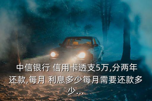  中信銀行 信用卡透支5萬(wàn),分兩年還款,每月 利息多少每月需要還款多少...