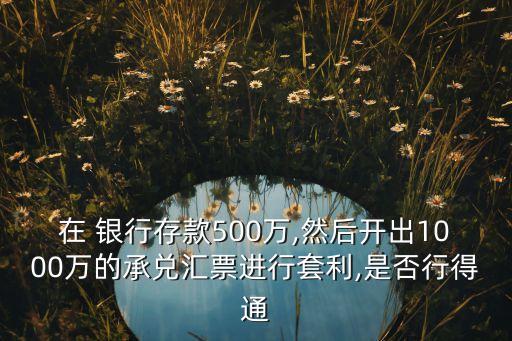 在 銀行存款500萬(wàn),然后開(kāi)出1000萬(wàn)的承兌匯票進(jìn)行套利,是否行得通