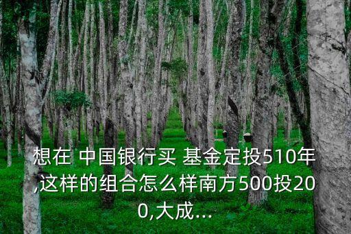 想在 中國(guó)銀行買 基金定投510年,這樣的組合怎么樣南方500投200,大成...