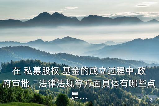 在 私募股權(quán) 基金的成立過程中,政府審批、法律法規(guī)等方面具體有哪些點是...