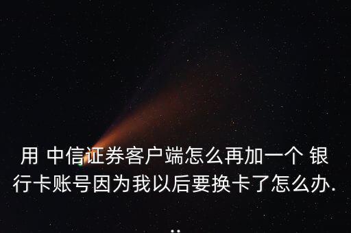 用 中信證券客戶端怎么再加一個 銀行卡賬號因為我以后要換卡了怎么辦...