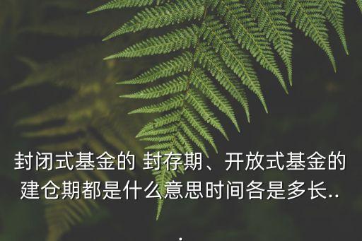 封閉式基金的 封存期、開放式基金的建倉期都是什么意思時間各是多長...