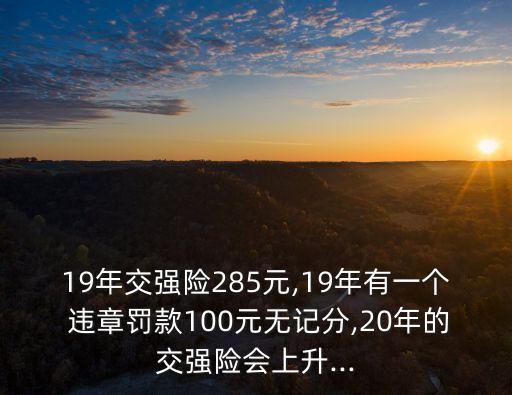 19年交強(qiáng)險(xiǎn)285元,19年有一個(gè) 違章罰款100元無記分,20年的交強(qiáng)險(xiǎn)會(huì)上升...