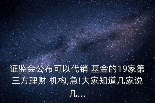 證監(jiān)會公布可以代銷 基金的19家第三方理財(cái) 機(jī)構(gòu),急!大家知道幾家說幾...