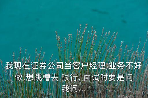 我現(xiàn)在證券公司當客戶經(jīng)理,業(yè)務不好做,想跳槽去 銀行, 面試時要是問我問...