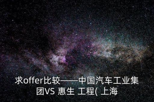 求offer比較——中國汽車工業(yè)集團VS 惠生 工程( 上海