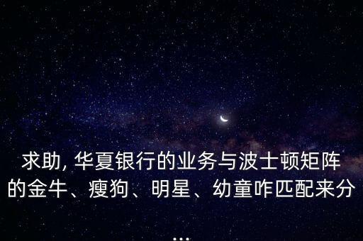 求助, 華夏銀行的業(yè)務(wù)與波士頓矩陣的金牛、瘦狗、明星、幼童咋匹配來(lái)分...