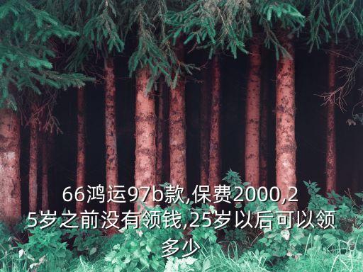 66鴻運(yùn)97b款,保費(fèi)2000,25歲之前沒有領(lǐng)錢,25歲以后可以領(lǐng)多少