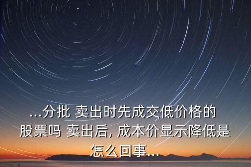 ...分批 賣出時先成交低價格的 股票嗎 賣出后, 成本價顯示降低是怎么回事...