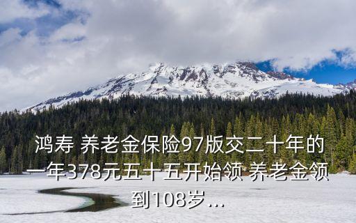  鴻壽 養(yǎng)老金保險(xiǎn)97版交二十年的一年378元五十五開始領(lǐng) 養(yǎng)老金領(lǐng)到108歲...