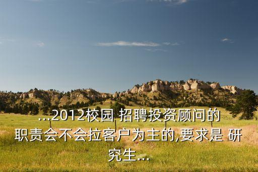 ...2012校園 招聘投資顧問的職責會不會拉客戶為主的,要求是 研究生...