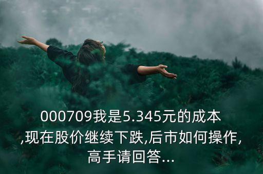 000709我是5.345元的成本,現(xiàn)在股價繼續(xù)下跌,后市如何操作,高手請回答...