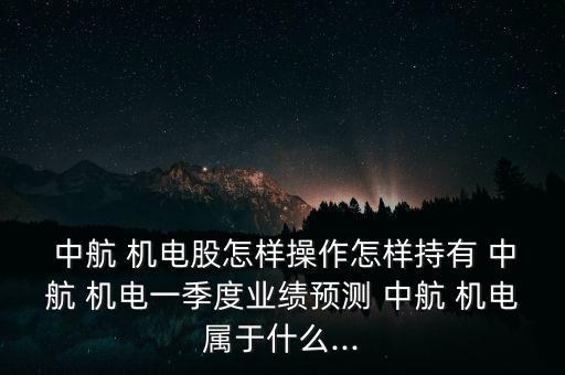  中航 機(jī)電股怎樣操作怎樣持有 中航 機(jī)電一季度業(yè)績預(yù)測 中航 機(jī)電屬于什么...