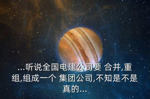 ...聽說全國電建公司要 合并,重組,組成一個(gè) 集團(tuán)公司,不知是不是真的...