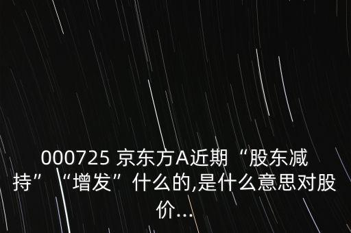 000725 京東方A近期“股東減持”“增發(fā)”什么的,是什么意思對(duì)股價(jià)...