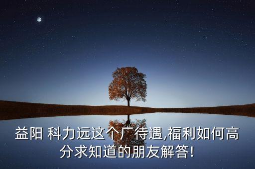 益陽 科力遠這個廠待遇,福利如何高分求知道的朋友解答!