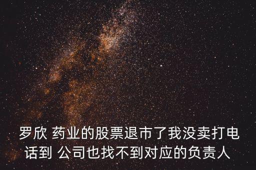  羅欣 藥業(yè)的股票退市了我沒賣打電話到 公司也找不到對應的負責人