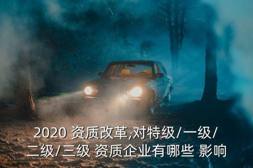 2020 資質(zhì)改革,對特級/一級/二級/三級 資質(zhì)企業(yè)有哪些 影響