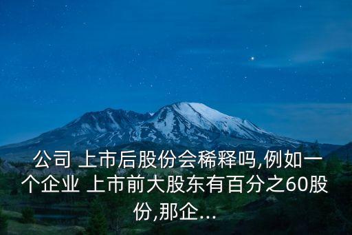  公司 上市后股份會(huì)稀釋嗎,例如一個(gè)企業(yè) 上市前大股東有百分之60股份,那企...