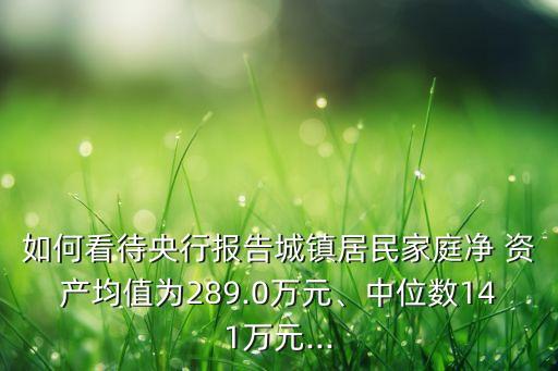 如何看待央行報告城鎮(zhèn)居民家庭凈 資產(chǎn)均值為289.0萬元、中位數(shù)141萬元...