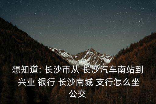 想知道: 長沙市從 長沙汽車南站到 興業(yè) 銀行 長沙南城 支行怎么坐公交