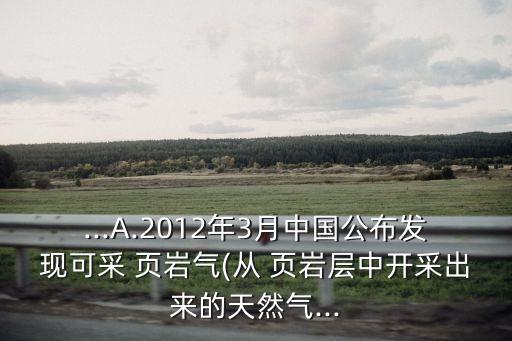 ...A.2012年3月中國公布發(fā)現可采 頁巖氣(從 頁巖層中開采出來的天然氣...