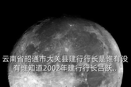 云南省昭通市大關縣建行行長是誰有沒有誰知道2002年建行行長呂躍...