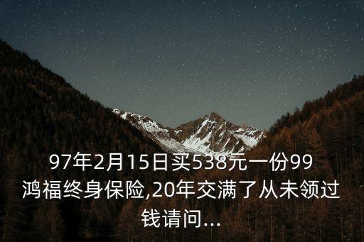 97年2月15日買538元一份99鴻福終身保險(xiǎn),20年交滿了從未領(lǐng)過(guò)錢請(qǐng)問(wèn)...