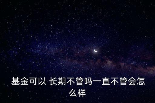  基金可以 長期不管嗎一直不管會怎么樣