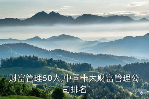 中國財(cái)富管理50人,中國十大財(cái)富管理公司排名