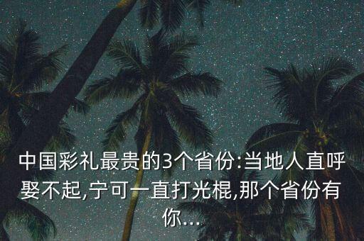 中國彩禮最貴的3個省份:當(dāng)?shù)厝酥焙羧⒉黄?寧可一直打光棍,那個省份有你...