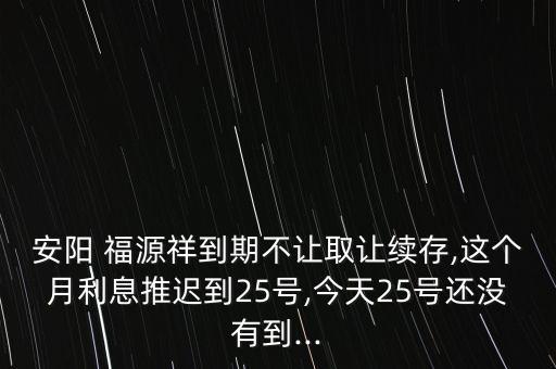 安陽(yáng) 福源祥到期不讓取讓續(xù)存,這個(gè)月利息推遲到25號(hào),今天25號(hào)還沒有到...