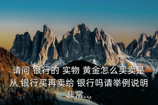 請(qǐng)問(wèn) 銀行的 實(shí)物 黃金怎么買(mǎi)賣(mài)是從 銀行買(mǎi)再賣(mài)給 銀行嗎請(qǐng)舉例說(shuō)明非常...