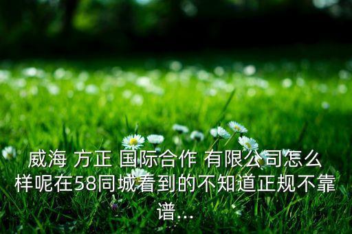 威海 方正 國際合作 有限公司怎么樣呢在58同城看到的不知道正規(guī)不靠譜...