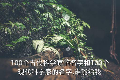 100個古代科學家的名字和100個現(xiàn)代科學家的名字,誰能給我