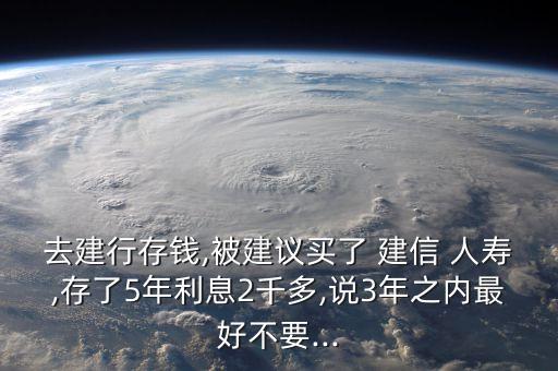 去建行存錢,被建議買了 建信 人壽,存了5年利息2千多,說3年之內(nèi)最好不要...