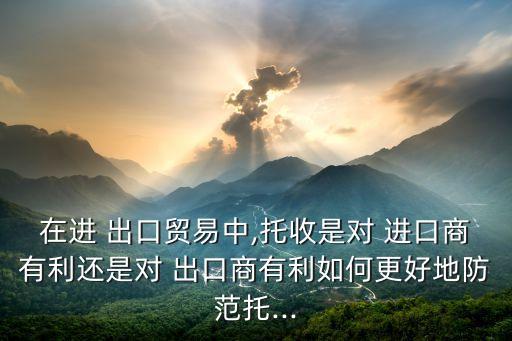 在進 出口貿(mào)易中,托收是對 進口商有利還是對 出口商有利如何更好地防范托...