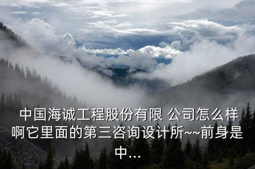  中國海誠工程股份有限 公司怎么樣啊它里面的第三咨詢?cè)O(shè)計(jì)所~~前身是中...