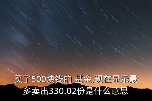 買了500塊錢的 基金,現(xiàn)在顯示最多賣出330.02份是什么意思