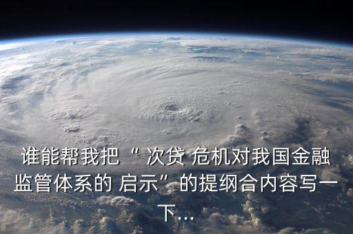 誰能幫我把“ 次貸 危機(jī)對我國金融監(jiān)管體系的 啟示”的提綱合內(nèi)容寫一下...