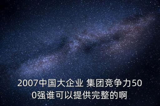 2007中國(guó)大企業(yè) 集團(tuán)競(jìng)爭(zhēng)力500強(qiáng)誰(shuí)可以提供完整的啊