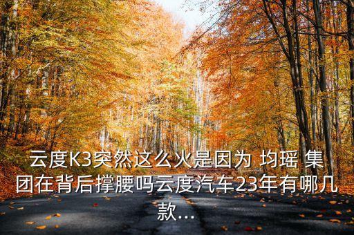 云度K3突然這么火是因?yàn)?均瑤 集團(tuán)在背后撐腰嗎云度汽車23年有哪幾款...