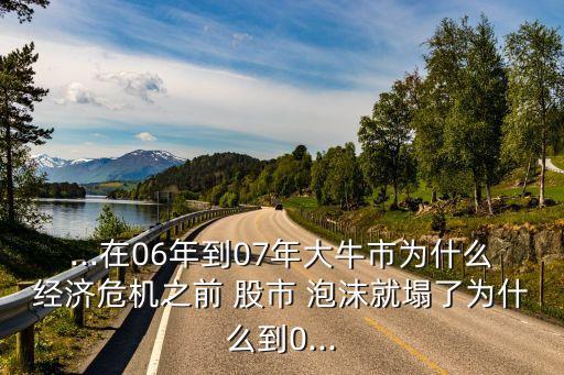 ...在06年到07年大牛市為什么經濟危機之前 股市 泡沫就塌了為什么到0...