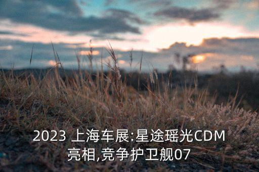 2023 上海車(chē)展:星途瑤光CDM亮相,競(jìng)爭(zhēng)護(hù)衛(wèi)艦07