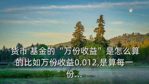  貨幣 基金的“萬份收益”是怎么算的比如萬份收益0.012,是算每一份...