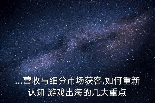 ...營收與細(xì)分市場獲客,如何重新認(rèn)知 游戲出海的幾大重點(diǎn)