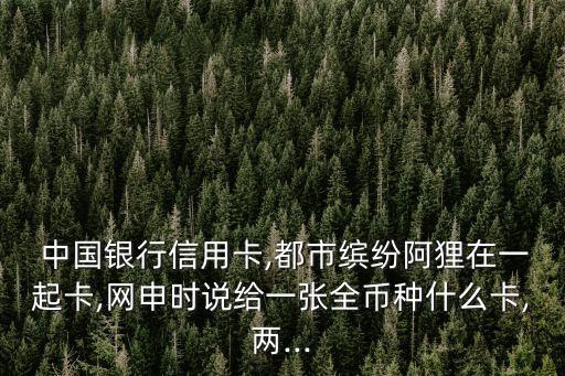  中國銀行信用卡,都市繽紛阿貍在一起卡,網(wǎng)申時(shí)說給一張全幣種什么卡,兩...