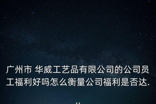 廣州市 華威工藝品有限公司的公司員工福利好嗎怎么衡量公司福利是否達...