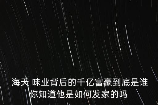  海天 味業(yè)背后的千億富豪到底是誰你知道他是如何發(fā)家的嗎