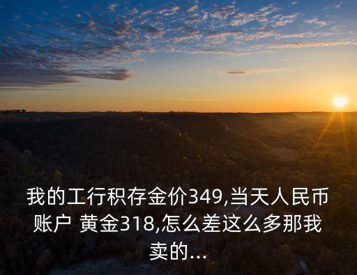 我的工行積存金價(jià)349,當(dāng)天人民幣賬戶 黃金318,怎么差這么多那我賣的...